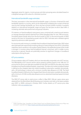 26
Measuring digital development
Facts and Figures 2022
Aggregate values for regions, income groups and other groupings were calculated based on
a weighted average of the values for individual countries.
International bandwidth usage estimates
The basic assumption is that international bandwidth usage is a function of demand for total
bandwidth capacity in a country, which can be obtained by multiplying the number of Internet
users by their average bandwidth use. Since very few countries publish monthly or quarterly
statistics on international bandwidth usage and given the fast pace at which data traffic is
increasing, estimates were performed using proxy indicators.
ITU statistics on fixed-broadband subscriptions were combined with crowd-sourced statistics
on average download speeds obtained from Ookla Speedtest data2
for over 180 economies.
Smoothed speed change ratios from the third quarter of 2021 to the second quarter of 2022
served as the basis for extrapolating growth rates for 2022. Estimates were validated against
reports by submarine cable operators.
For economies with missing or unreliable fixed broadband download speed data, 2022 values
were estimated with exponential smoothing relying on historical figures since 2016. It should be
noted that, due to variations in the quality of speed statistics, the explanatory power of the model
is stronger in countries where fixed broadband Internet is dominant, and in middle income
economies in general. Results are potentially sensitive to significant changes in broadband
subscriptions during the year.
ICT price statistics
ITU price statistics refer to ICT baskets, which are internationally comparable units of ICT services.
The Affordability of ICT services section above presents medians based on the 188 and 177
economies for which price data were available for both 2021 and 2022 for the data-only mobile
broadband and fixed broadband baskets, respectively. The data-only mobile broadband basket
is defined as the cheapest data-only mobile broadband subscription available domestically,
with a 3G technology or above and a minimum monthly data allowance of 2 GB. The fixed
broadband basket is defined as the cheapest fixed Internet subscription available domestically,
with a minimum of 5 GB monthly data allowance and an advertised download speed of at least
256 kbit/s.
The 2022 ICT prices refer to retail prices in effect in May 2022. GNI per capita values were
obtained from the World Bank World Development Indicators and refer to the latest available
year (2021 or 2020), retrieved in October 2022. Further details on ICT service price data
collection rules are available here.
2
Ookla Speedtest data. Speedtest by Ookla Global Fixed and Mobile Network Performance Maps was
accessed in July 2022 from https://​
registry​
.opendata​
.aws/​
speedtest​
-global​
-performance.
 