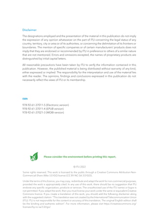 Please consider the environment before printing this report.
© ITU 2022
Some rights reserved. This work is licensed to the public through a Creative Commons Attribution-Non-
Commercial-Share Alike 3.0 IGO license (CC BY-NC-SA 3.0 IGO).
Under the terms of this licence, you may copy, redistribute and adapt the work for non-commercial purposes,
provided the work is appropriately cited. In any use of this work, there should be no suggestion that ITU
endorse any specific organization, products or services. The unauthorized use of the ITU names or logos is
not permitted. If you adapt the work, then you must license your work under the same or equivalent Creative
Commons licence. If you create a translation of this work, you should add the following disclaimer along
with the suggested citation: “This translation was not created by the International Telecommunication Union
(ITU). ITU is not responsible for the content or accuracy of this translation. The original English edition shall
be the binding and authentic edition”. For more information, please visit https://creativecommons.org/
licenses/by-nc-sa/3.0/igo/
Disclaimer
The designations employed and the presentation of the material in this publication do not imply
the expression of any opinion whatsoever on the part of ITU concerning the legal status of any
country, territory, city or area or of its authorities, or concerning the delimitation of its frontiers or
boundaries. The mention of specific companies or of certain manufacturers’ products does not
imply that they are endorsed or recommended by ITU in preference to others of a similar nature
that are not mentioned. Errors and omissions excepted, the names of proprietary products are
distinguished by initial capital letters.
All reasonable precautions have been taken by ITU to verify the information contained in this
publication. However, the published material is being distributed without warranty of any kind,
either expressed or implied. The responsibility for the interpretation and use of the material lies
with the reader. The opinions, findings and conclusions expressed in this publication do not
necessarily reflect the views of ITU or its membership.
ISBN
978-92-61-37011-5 (Electronic version)
978-92-61-37011-4 (EPUB version)
978-92-61-37021-3 (MOBI version)
 