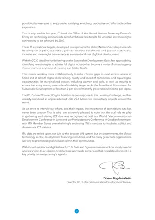 iv
possibility for everyone to enjoy a safe, satisfying, enriching, productive and affordable online
experience.
That is why, earlier this year, ITU and the Office of the United Nations Secretary-General's
Envoy on Technology announced a set of ambitious new targets for universal and meaningful
connectivity to be achieved by 2030.
These 15 aspirational targets, developed in response to the United Nations Secretary-General's
Roadmap for Digital Cooperation, provide concrete benchmarks and position sustainable,
inclusive and meaningful connectivity as an essential driver of global development.
With the 2030 deadline for delivering on the Sustainable Development Goals fast approaching,
identifying new strategies to achieve full digital inclusion has become a matter of utmost urgency
if we are to have any hope of meeting our Global Goals.
That means working more collaboratively to solve chronic gaps in rural access, access at
home and at school, digital skills training, quality and speed of connection, and equal digital
opportunities for marginalized groups including women and girls, as well as striving to
ensure that every country meets the affordability target set by the Broadband Commission for
Sustainable Development of less than 2 per cent of monthly gross national income per capita.
The ITU Partner2Connect Digital Coalition is one response to this pressing challenge, and has
already mobilized an unprecedented USD 29.2 billion for connectivity projects around the
world.
As we strive to intensify our efforts, and their impact, the importance of connectivity data has
never been greater. That is why I am extremely pleased to note that the vital role we play
in gathering and sharing ICT data was recognized at both our World Telecommunication
Development Conference in June, and our Plenipotentiary Conference in October/November,
with ITU Member States overwhelmingly endorsing ITU’s mandate to incubate, collect and
disseminate ICT statistics.
ITU data are relied upon, not just by the broader UN system, but by governments, the global
technology sector, development financing institutions, and the many grassroots organizations
working to promote digital inclusion within their communities.
With its hard evidence and global reach, ITU’s Facts and Figures remains one of our most powerful
advocacy tools to accelerate digital uptake worldwide and ensure that digital development is a
key priority on every country’s agenda.
Doreen Bogdan-Martin
Director, ITU Telecommunication Development Bureau
 