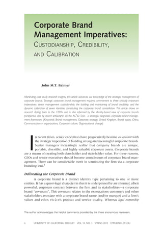 Corporate Brand
Management Imperatives:
CUSTODIANSHIP, CREDIBILITY,
AND CALIBRATION
John M.T. Balmer
Marshaling case study research insights, this article advances our knowledge of the strategic management of
corporate brands. Strategic corporate brand management requires commitment to three critically important
imperatives: senior management custodianship; the building and maintaining of brand credibility; and the
dynamic calibration of seven identities constituting the corporate brand constellation. This article draws on
research dating back to the 1990s and is also informed by the identity-based view of corporate brands
perspective and by recent scholarship on the AC4
ID Test—a strategic, diagnostic, corporate brand manage-
ment framework. (Keywords: Brand management, Corporate strategy, United Kingdom, Brand equity, China,
Communication in organizations, Corporate culture, Organizational change)
I
n recent times, senior executives have progressively become au courant with
the strategic imperative of building strong and meaningful corporate brands.
Senior managers increasingly realize that company brands are unique,
portable, divestible, and highly valuable corporate assets. Corporate brands
are a means of creating both shareholder and stakeholder value. For these reasons,
CEOs and senior executives should become connoisseurs of corporate brand man-
agement. There can be considerable merit in scrutinizing the firm via a corporate
branding lens.1
Delineating the Corporate Brand
A corporate brand is a distinct identity type pertaining to one or more
entities. It has a quasi-legal character in that it is underpinned by an informal, albeit
powerful, corporate contract between the firm and its stakeholders—a corporate
brand “covenant”. This covenant relates to the expectations customers and other
stakeholders associate with a corporate brand name (and/or marque) and a firm’s
values and ethos vis-à-vis product and service quality. Whereas legal ownership
6 UNIVERSITY OF CALIFORNIA, BERKELEY VOL. 54, NO. 3 SPRING 2012 CMR.BERKELEY.EDU
The author acknowledges the helpful comments provided by the three anonymous reviewers.
 