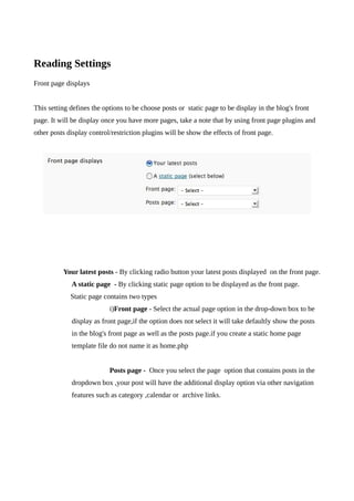 Reading Settings
Front page displays


This setting defines the options to be choose posts or static page to be display in the blog's front
page. It will be display once you have more pages, take a note that by using front page plugins and
other posts display control/restriction plugins will be show the effects of front page.




          Your latest posts - By clicking radio button your latest posts displayed on the front page.
             A static page - By clicking static page option to be displayed as the front page.
             Static page contains two types
                           i)Front page - Select the actual page option in the drop-down box to be
             display as front page,if the option does not select it will take defaultly show the posts
             in the blog's front page as well as the posts page.if you create a static home page
             template file do not name it as home.php


                           Posts page - Once you select the page option that contains posts in the
             dropdown box ,your post will have the additional display option via other navigation
             features such as category ,calendar or archive links.
 