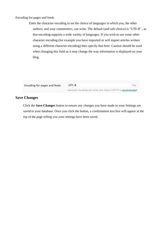 Encoding for pages and feeds
         Enter the character encoding to set the choice of languages in which you, the other
            authors, and your commenters, can write. The default (and safe choice) is "UTF-8" , as
            that encoding supports a wide variety of languages. If you wish to use some other
            character encoding (for example you have imported or will import articles written
            using a different character encoding) then specify that here. Caution should be used
            when changing this field as it may change the way information is displayed on your
            blog.




Save Changes

     Click the Save Changes button to ensure any changes you have made to your Settings are
     saved to your database. Once you click the button, a confirmation text box will appear at the
     top of the page telling you your settings have been saved.
 