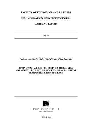 FACULTY OF ECONOMICS AND BUSINESS

      ADMINISTRATION, UNIVERSITY OF OULU

                     WORKING PAPERS

____________________________________________________________________

                               No. 29
____________________________________________________________________




     Tuula Lehtimäki, Jari Salo, Heidi Hiltula, Mikko Lankinen



   HARNESSING WEB 2.0 FOR BUSINESS TO BUSINESS
 MARKETING - LITERATURE REVIEW AND AN EMPIRICAL
          PERSPECTRIVE FROM FINLAND




____________________________________________________________________




                             OULU 2009
 