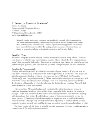 A Letter to Research Students1
Duane A. Bailey
Department of Computer Science
Williams College
Williamstown, Massachusetts 01267
bailey@cs.williams.edu

      Research can be made more enjoyable and productive through a little organization.
      For many computer scientists, research techniques are a product of experience rather
      than, unfortunately, formal training. Several organizational suggestions are outlined
      here, most of which are useful to the undergraduate researcher. Items in italics are
      aimed at graduate students, professional researchers, and faculty. Enjoy.


Read My Tips.
Successful computer science research involves the coordination of many eﬀorts. To make
your time as productive and interesting as possible I have collected a few “organizational
hints” that you might ﬁnd useful. Take time to read these tips. Some are painfully obvious
(others are just painful!), but each has the potential to improve your life as a researcher.

Reading is Fundamental.
Finding and reading related work is the foundation of good research. If you are new to
your ﬁeld, you may only be familiar with material presented in textbooks. Two important
initial resources for ﬁnding pertinent references are the ACM Guide to Computing
Literature[3] and Computing Reviews[2]. When you initially investigate your topic you will
start with a short list of foundation readings. You, as a researcher, are responsible for
developing a bibliography of related works, and for ﬁnding future readings. You will ﬁnd
useful references others have missed.
     Keep reading. Although background reading is the initial task in any research
endeavor, important readings often surface later, especially if the focus of the research
changes. Make sure you identify the sources that are important to your ﬁeld and keep up
with journals as they arrive. It only takes a couple of hours each month to peruse the
latest papers. (Proceedings of conferences play an important role in quickly delivering
research results, although they are not reviewed as rigorously as journal articles.) Since
computer science research ages quickly, keeping abreast of recent technical readings is vital.
   1
     The latest version of this letter is available through anonymous ftp from cs.williams.edu as
research.tar.Z. The author welcomes comments.
 