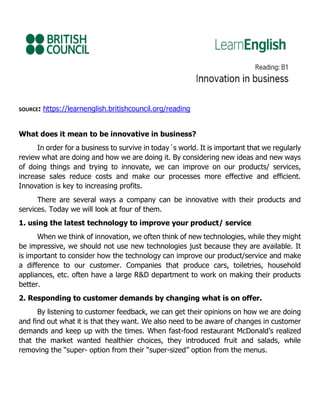 SOURCE: https://learnenglish.britishcouncil.org/reading
What does it mean to be innovative in business?
In order for a business to survive in today´s world. It is important that we regularly
review what are doing and how we are doing it. By considering new ideas and new ways
of doing things and trying to innovate, we can improve on our products/ services,
increase sales reduce costs and make our processes more effective and efficient.
Innovation is key to increasing profits.
There are several ways a company can be innovative with their products and
services. Today we will look at four of them.
1. using the latest technology to improve your product/ service
When we think of innovation, we often think of new technologies, while they might
be impressive, we should not use new technologies just because they are available. It
is important to consider how the technology can improve our product/service and make
a difference to our customer. Companies that produce cars, toiletries, household
appliances, etc. often have a large R&D department to work on making their products
better.
2. Responding to customer demands by changing what is on offer.
By listening to customer feedback, we can get their opinions on how we are doing
and find out what it is that they want. We also need to be aware of changes in customer
demands and keep up with the times. When fast-food restaurant McDonald’s realized
that the market wanted healthier choices, they introduced fruit and salads, while
removing the “super- option from their “super-sized” option from the menus.
 