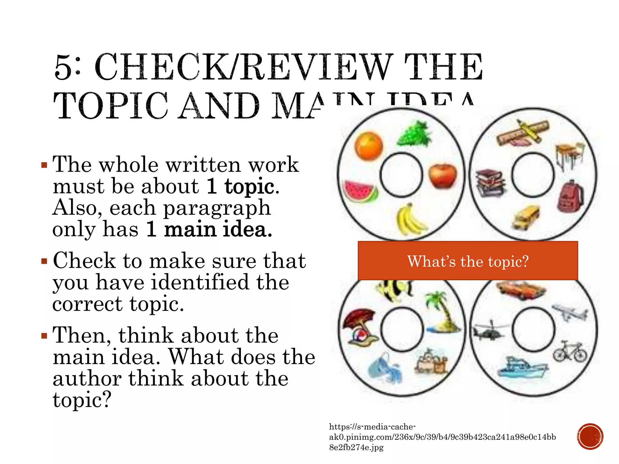  The whole written work
must be about 1 topic.
Also, each paragraph
only has 1 main idea.
 Check to make sure that
you have identified the
correct topic.
 Then, think about the
main idea. What does the
author think about the
topic?
What’s the topic?
https://s-media-cache-
ak0.pinimg.com/236x/9c/39/b4/9c39b423ca241a98e0c14bb
8e2fb274e.jpg
 