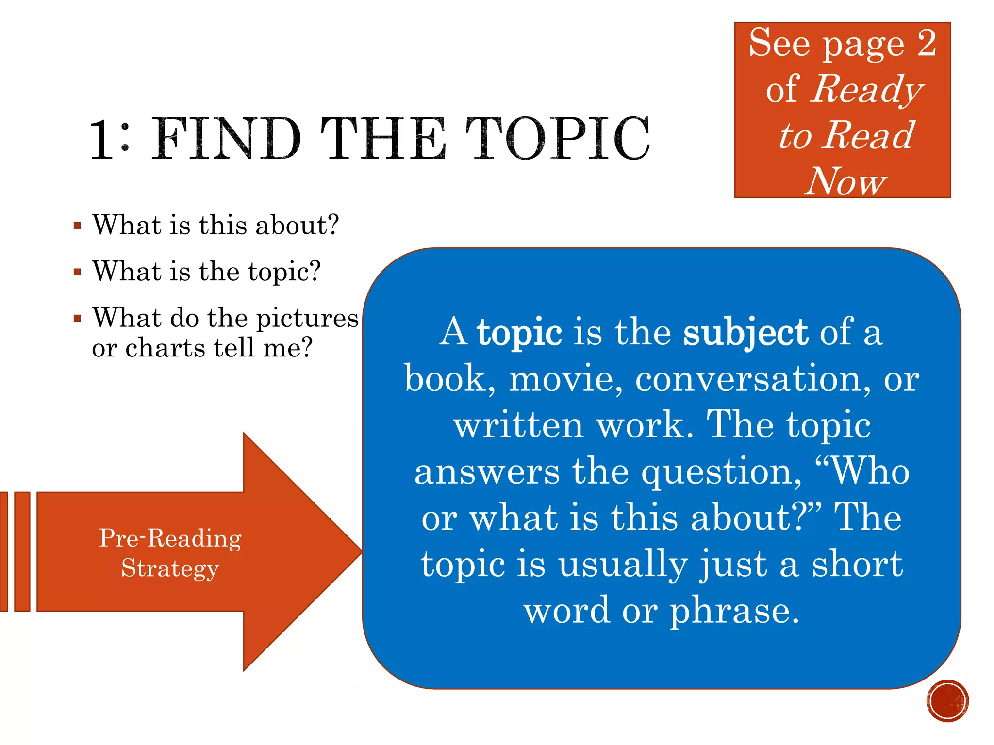  What is this about?
 What is the topic?
 What do the pictures
or charts tell me?
Pre-Reading
Strategy
A topic is the subject of a
book, movie, conversation, or
written work. The topic
answers the question, “Who
or what is this about?” The
topic is usually just a short
word or phrase.
See page 2
of Ready
to Read
Now
 