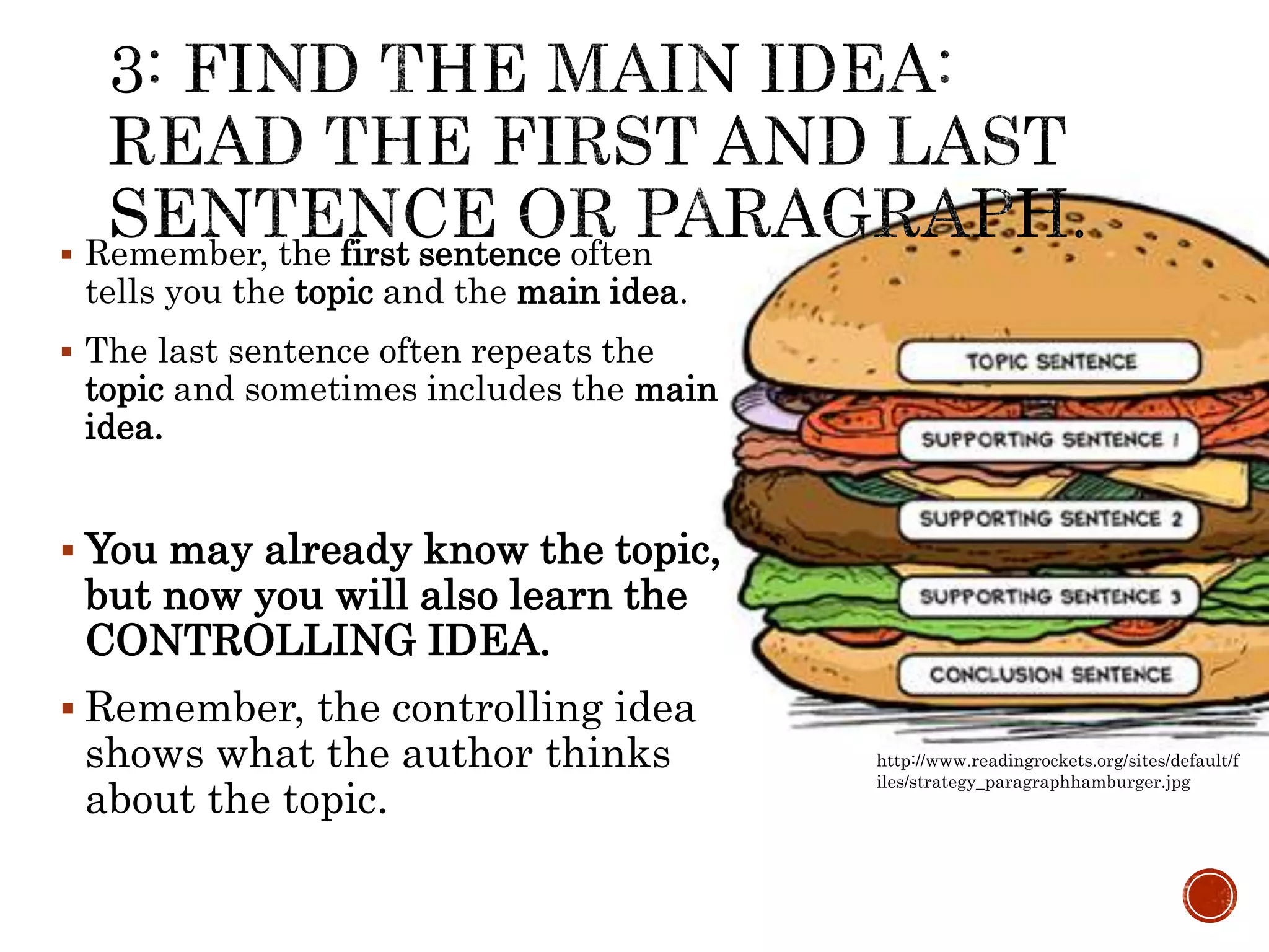  Remember, the first sentence often
tells you the topic and the main idea.
 The last sentence often repeats the
topic and sometimes includes the main
idea.
 You may already know the topic,
but now you will also learn the
CONTROLLING IDEA.
 Remember, the controlling idea
shows what the author thinks
about the topic.
http://www.readingrockets.org/sites/default/f
iles/strategy_paragraphhamburger.jpg
 