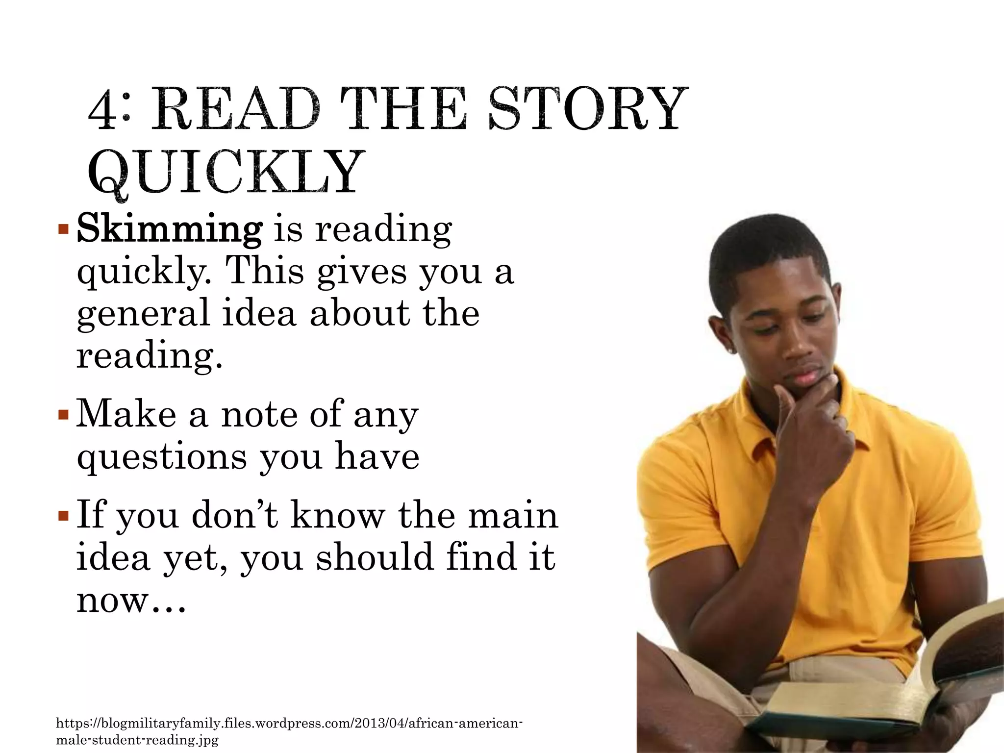 Skimming is reading
quickly. This gives you a
general idea about the
reading.
Make a note of any
questions you have
If you don’t know the main
idea yet, you should find it
now…
https://blogmilitaryfamily.files.wordpress.com/2013/04/african-american-
male-student-reading.jpg
 