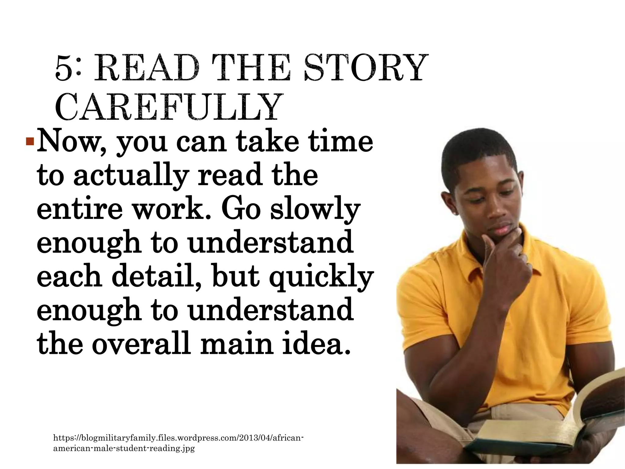 Now, you can take time
to actually read the
entire work. Go slowly
enough to understand
each detail, but quickly
enough to understand
the overall main idea.
https://blogmilitaryfamily.files.wordpress.com/2013/04/african-
american-male-student-reading.jpg
 