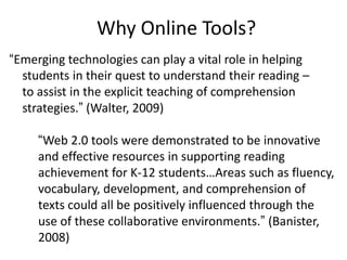 Why Online Tools?
“Emerging technologies can play a vital role in helping
  students in their quest to understand their reading –
  to assist in the explicit teaching of comprehension
  strategies.” (Walter, 2009)

     “Web 2.0 tools were demonstrated to be innovative
     and effective resources in supporting reading
     achievement for K-12 students…Areas such as fluency,
     vocabulary, development, and comprehension of
     texts could all be positively influenced through the
     use of these collaborative environments.” (Banister,
     2008)
 