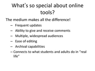 What’s so special about online
               tools?
The medium makes all the difference!
  – Frequent updates
  – Ability to give and receive comments
  – Multiple, widespread audiences
  – Ease of editing
  – Archival capabilities
  – Connects to what students and adults do in “real
    life”
 
