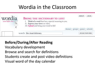 Wordia in the Classroom




Before/During/After Reading
Vocabulary development
Browse and search for definitions
Students create and post video definitions
Visual word of the day calendar
 