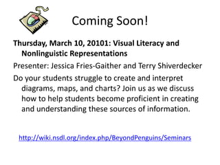 Coming Soon!
Thursday, March 10, 20101: Visual Literacy and
  Nonlinguistic Representations
Presenter: Jessica Fries-Gaither and Terry Shiverdecker
Do your students struggle to create and interpret
  diagrams, maps, and charts? Join us as we discuss
  how to help students become proficient in creating
  and understanding these sources of information.


 http://wiki.nsdl.org/index.php/BeyondPenguins/Seminars
 