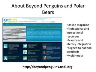 About Beyond Penguins and Polar
            Bears

                              •Online magazine
                              •Professional and
                              instructional
                              resources
                              •Science and
                              literacy integration
                              •Aligned to national
                              standards
                              •Multimedia


    http://beyondpenguins.nsdl.org
 