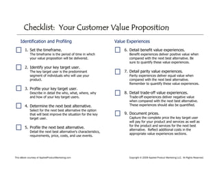 This eBook courtesy of AppliedProductMarketing.com Copyright © 2009 Applied Product Marketing LLC. All Rights Reserved.
Identification and Profiling
1. Set the timeframe.
The timeframe is the period of time in which
your value proposition will be delivered.
2. Identify your key target user.
The key target user is the predominant
segment of individuals who will use your
product.
3. Profile your key target user.
Describe in detail the who, what, where, why
and how of your key target users.
4. Determine the next best alternative.
Select for the next best alternative the option
that will best improve the situation for the key
target user.
5. Profile the next best alternative.
Detail the next best alternative’s characteristics,
requirements, price, costs, and use events.
Value Experiences
6. Detail benefit value experiences.
Benefit experiences deliver positive value when
compared with the next best alternative. Be
sure to quantify these value experiences.
7. Detail parity value experiences.
Parity experiences deliver equal value when
compared with the next best alternative.
Remember to quantify these value experiences.
8. Detail trade-off value experiences.
Trade-off experiences deliver negative value
when compared with the next best alternative.
These experiences should also be quantified.
9. Document prices.
Capture the complete price the key target user
will pay for your product and services as well as
for the product and services for the next best
alternative. Reflect additional costs in the
appropriate value experiences sections.
Checklist: Your Customer Value Proposition
 