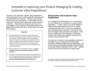 This eBook courtesy of AppliedProductMarketing.com Copyright © 2009 Applied Product Marketing LLC. All Rights Reserved.
Though you can read about customer value propositions in
books and articles, there is nothing quite like examining your
own experiences as a customer. However, you are often
not the user of your own product. To get insight into your
customers’ values and value experiences, all you need to do
is ask them. Start with your customers and move on to
your prospects. Most customers will probably welcome the
opportunity to tell you their story. All you need to do is give
them a chance.
Going Further with Customer Value
Propositions:
I am indebted to Sun Microsystems, Inc. and instructor
Dr. Lynn Phillips for my introduction to customer value
propositions. In 1997, I took Lynn’s course Building a
Market-focused Organization as part of my on-going
marketing education at Sun. That course changed the
way I practiced product marketing. It turned my focus
from the product to the consumer of the product. Since
the day I walked out of that classroom, I have been
relying on the insight and competitive advantage that
customer value propositions offer.
The overview of customer value propositions presented in
this eBook is only a small part of the total content
presented in Building a Market-focused Organization. The
course content was originally developed and copyrighted
by Lanning, Phillips & Associates (LPA) in 1987. Updated
versions of this course continue to be taught today.
The company names used in the examples in this eBook are fictitious and are
not meant to represent any company that offers similar services.
About Pam
 Pam Hudadoff has been introducing and implementing
innovative marketing techniques in high tech companies for
over 18 years. She has worked in market development,
product marketing and marketing communications while in
positions at IBM, Sun Microsystems and iPlanet. Today she
applies these skills to help start-up, mid-sized and large
companies meet the marketing and sales challenges of this
Internet-based world.
 With this eBook, Pam is tackling the question – how can
marketers create more persuasive messages to attract
customers.
 To help you identify and create customer value propositions,
Pam offers group workshops and related consulting services.
For more information about these offerings, contact her at
pamela.hudadoff@appliedproductmarketing.com.
Interested in Improving your Product Messaging by Creating
Customer Value Propositions?
 