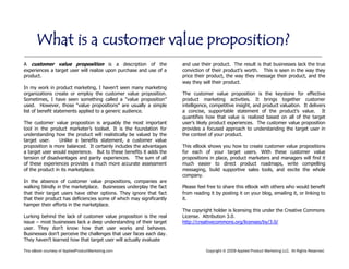 This eBook courtesy of AppliedProductMarketing.com Copyright © 2009 Applied Product Marketing LLC. All Rights Reserved.
A customer value proposition is a description of the
experiences a target user will realize upon purchase and use of a
product.
In my work in product marketing, I haven’t seen many marketing
organizations create or employ the customer value proposition.
Sometimes, I have seen something called a “value proposition”
used. However, those “value propositions” are usually a simple
list of benefit statements applied to a generic audience.
The customer value proposition is arguably the most important
tool in the product marketer’s toolset. It is the foundation for
understanding how the product will realistically be valued by the
target user. Unlike a benefits statement, a customer value
proposition is more balanced. It certainly includes the advantages
a target user would experience. But to these benefits it adds the
tension of disadvantages and parity experiences. The sum of all
of these experiences provides a much more accurate assessment
of the product in its marketplace.
In the absence of customer value propositions, companies are
walking blindly in the marketplace. Businesses underplay the fact
that their target users have other options. They ignore that fact
that their product has deficiencies some of which may significantly
hamper their efforts in the marketplace.
Lurking behind the lack of customer value proposition is the real
issue – most businesses lack a deep understanding of their target
user. They don’t know how that user works and behaves.
Businesses don’t perceive the challenges that user faces each day.
They haven’t learned how that target user will actually evaluate
and use their product. The result is that businesses lack the true
conviction of their product’s worth. This is seen in the way they
price their product, the way they message their product, and the
way they sell their product.
The customer value proposition is the keystone for effective
product marketing activities. It brings together customer
intelligence, competitive insight, and product valuation. It delivers
a concise, supportable statement of the product’s value. It
quantifies how that value is realized based on all of the target
user’s likely product experiences. The customer value proposition
provides a focused approach to understanding the target user in
the context of your product.
This eBook shows you how to create customer value propositions
for each of your target users. With these customer value
propositions in place, product marketers and managers will find it
much easier to direct product roadmaps, write compelling
messaging, build supportive sales tools, and excite the whole
company.
Please feel free to share this eBook with others who would benefit
from reading it by posting it on your blog, emailing it, or linking to
it.
The copyright holder is licensing this under the Creative Commons
License. Attribution 3.0.
http://creativecommons.org/licenses/by/3.0/
What is a customer value proposition?
 
