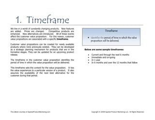 This eBook courtesy of AppliedProductMarketing.com Copyright © 2009 Applied Product Marketing LLC. All Rights Reserved.
We live in a world of constantly changing products. New features
are added. Prices are changed. Competitive products are
enhanced. New alternatives are introduced. All of these events
affect the customer value proposition. For this reason, customer
value propositions are associated with a specific timeframe.
Customer value propositions can be created for newly available
products where none previously existed. They can be developed
as a strategic planning mechanism for products that are in the
formative stages. They can be updated for an upcoming product
release.
The timeframe in the customer value proposition identifies the
period of time in which the value proposition will be delivered.
This timeframe sets the context for the value proposition. It ties
the value experiences to a particular version of a product. It also
assumes the availability of the next best alternative for the
customer during that period.
Below are some sample timeframes:
Current and through the next 6 months
Immediate and on-going
In 1 year
In 6 months and over the 12 months that follow
Timeframe
 Identifies the period of time in which the value
proposition will be delivered.
1. Timeframe
 