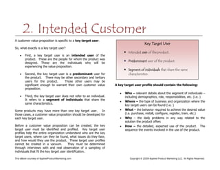 This eBook courtesy of AppliedProductMarketing.com Copyright © 2009 Applied Product Marketing LLC. All Rights Reserved.
A customer value proposition is specific to a key target user.
So, what exactly is a key target user?
First, a key target user is an intended user of the
product. These are the people for whom the product was
designed. These are the individuals who will be
experiencing the value proposition.
Second, the key target user is a predominant user for
the product. There may be other secondary and tertiary
users for the product. Those other users may be
significant enough to warrant their own customer value
proposition.
Third, the key target user does not refer to an individual.
It refers to a segment of individuals that share the
same characteristics.
Some products may have more than one key target user. In
those cases, a customer value proposition should be developed for
each key target user.
Before a customer value proposition can be created, the key
target user must be identified and profiled. Key target user
profiles help the entire organization understand who are the key
target users, where can they be found, what issues do they face,
and how would they use the product. These target user profiles
cannot be created in a vacuum. They must be determined
through interviews with and real observation of a sampling of
individuals that fit the key target user identification.
A key target user profile should contain the following:
Who – relevant details about the segment of individuals –
including demographics, role, responsibilities, etc. (i.e. )
Where – the type of business and organization where the
key target users can be found (i.e. )
What – the behavior required to achieve the desired value
(i.e. purchase, install, configure, register, train, etc.)
Why – the daily problems in any way related to the
solution the product offers
How – the detailed, expected use of the product. The
sequence the events involved in the use of the product.
2. Intended Customer
Key Target User
 Intended user of the product.
 Predominant user of the product.
 Segment of individuals that share the same
characteristics.
 
