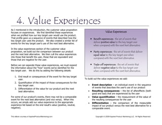 This eBook courtesy of AppliedProductMarketing.com Copyright © 2009 Applied Product Marketing LLC. All Rights Reserved.
As I mentioned in the introduction, the customer value proposition
focuses on experiences. We first identified these experiences
when we profiled how our key target user would use the product.
That profile gave us a sequence of events that described how the
key target user uses the product. We also created a similar list of
events for the key target user’s use of the next best alternative.
In the value experiences section of the customer value
proposition, we build out the comparison between our product
and the next best alternative. We then cull the value experiences
into those that benefit the user, those that are equivalent and
those that are negative for the user.
Before we can separate these value experiences, we must expand
the information about the “how” events we’ve identified for the
key target user. We do this by adding the following details:
1. End result or consequences of the event for the key target
user.
2. Quantification of the impact of those consequences for the
key target user.
3. Differentiation of the value for our product and the next
best alternative.
For some of our product’s events, there may not be a comparable
event for the next best alternative (and vice versa). When this
occurs, we simply add our value experience to the appropriate
experience list based on the end result’s value (positive, neutral,
negative).
To build out the value experiences we add:
Event description – an individual event in the sequence
of events that describes the user’s use of our product
Resulting consequences – the list of aftereffects (both
good and bad) that are experienced by the user
Value quantification – the measurement of the value of
the resulting consequences for the user
Differentiation – the comparison of the measurable
impact of our product versus the next best alternative for a
comparable event.
4. Value Experiences
Value Experiences
 Benefit experiences: the set of events that
deliver positive value to the key target user
when compared with the next best alternative.
 Parity experiences: the set of events that deliver
equal value to the key target user when
compared with the next best alternative.
 Trade-off experiences: the set of events that
deliver negative value to the key target user
when compared with the next best alternative.
 