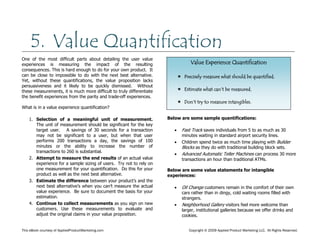 This eBook courtesy of AppliedProductMarketing.com Copyright © 2009 Applied Product Marketing LLC. All Rights Reserved.
One of the most difficult parts about detailing the user value
experiences is measuring the impact of the resulting
consequences. This is hard enough to do for your own product. It
can be close to impossible to do with the next best alternative.
Yet, without these quantifications, the value proposition lacks
persuasiveness and it likely to be quickly dismissed. Without
these measurements, it is much more difficult to truly differentiate
the benefit experiences from the parity and trade-off experiences.
What is in a value experience quantification?
1. Selection of a meaningful unit of measurement.
The unit of measurement should be significant for the key
target user. A savings of 30 seconds for a transaction
may not be significant to a user, but when that user
performs 200 transactions a day, the savings of 100
minutes or the ability to increase the number of
transactions to 260 is substantial.
2. Attempt to measure the end results of an actual value
experience for a sample sizing of users. Try not to rely on
one measurement for your quantification. Do this for your
product as well as the next best alternative.
3. Estimate the difference between your product’s and the
next best alternative’s when you can’t measure the actual
value experience. Be sure to document the basis for your
estimation.
4. Continue to collect measurements as you sign on new
customers. Use these measurements to evaluate and
adjust the original claims in your value proposition.
Below are some sample quantifications:
Fast Track saves individuals from 5 to as much as 30
minutes waiting in standard airport security lines.
Children spend twice as much time playing with Builder
Blocks as they do with traditional building block sets.
Advanced Automatic Teller Machines can process 30 more
transactions an hour than traditional ATMs.
Below are some value statements for intangible
experiences:
Oil Change customers remain in the comfort of their own
cars rather than in dingy, cold waiting rooms filled with
strangers.
Neighborhood Gallery visitors feel more welcome than
larger, institutional galleries because we offer drinks and
cookies.
5. Value Quantification
Value Experience Quantification
 Precisely measure what should be quantified.
 Estimate what can’t be measured.
 Don’t try to measure intangibles.
 