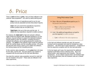 This eBook courtesy of AppliedProductMarketing.com Copyright © 2009 Applied Product Marketing LLC. All Rights Reserved.
There is cost and there is price. How are these reflected in the
customer value proposition? Let’s start by clearly defining each.
Price is the sum of expenditures paid to you for your
product and any associated services that product requires.
Cost is the sum of all of the expenditures required to
enable a product that are not paid to you.
Total Cost is the sum of the price and the cost. It
reflects the true expenditure required to enable a product.
For instance, the total cost for high end computer software
might include the software itself, dedicated hardware to run the
software, required software to support the dedicated hardware,
training classes to learn the software, consulting services to
configure the software, and on-going personnel to monitor the
software. The price for that software might include the software
itself, the training classes, and the consulting services. Of course,
this assumes that money is paid to you to deliver the software,
the training classes and the consulting services.
In the customer value proposition, it is the price that is the basis
for the value, not the cost. The price paid for your solution is
compared with the price paid for the next best alternative.
How does the customer value proposition account for costs that
are not included in the price? These costs are reflected in the
value experiences.
In the high end software example just used, the required
hardware and its associated cost would be included as a value
experience. But which type of value experience? It depends on
how the experience compares with the next best alternative.
In the key target user’s eyes, the requirement for additional
hardware would likely not be a welcome event. But as we
defined earlier, value experiences aren’t benefits. They are
comparisons. If your solution requires lower cost hardware than
the next best alternative, then the hardware costs are a benefit
value experience.
6. Price
Using Price versus Costs
 Price = the sum of expenditures paid to you for
the product and services.
o Price is called out specifically in the
customer value proposition.
 Cost = the additional expenditures not paid to
you but required to enable a product.
o Cost is reflected in the value experiences.
 