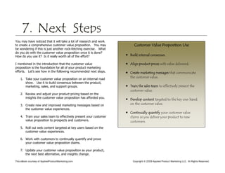 This eBook courtesy of AppliedProductMarketing.com Copyright © 2009 Applied Product Marketing LLC. All Rights Reserved.
You may have noticed that it will take a lot of research and work
to create a comprehensive customer value proposition. You may
be wondering if this is just another rock-fetching exercise. What
do you do with the customer value proposition once it is done?
How do you use it? Is it really worth all of the effort?
I mentioned in the introduction that the customer value
proposition is the foundation for all of your product marketing
efforts. Let’s see how in the following recommended next steps.
1. Take your customer value proposition on an internal road
show. Use it to build consensus between the product,
marketing, sales, and support groups.
2. Review and adjust your product pricing based on the
insights the customer value proposition has afforded you.
3. Create new and improved marketing messages based on
the customer value experiences.
4. Train your sales team to effectively present your customer
value proposition to prospects and customers.
5. Roll out web content targeted at key users based on the
customer value experiences.
6. Work with customers to continually quantify and prove
your customer value proposition claims.
7. Update your customer value proposition as your product,
the next best alternative, and insights change.
7. Next Steps
Customer Value Proposition Use
 Build internal consensus.
 Align product prices with value delivered.
 Create marketing messages that communicate
the customer value.
 Train the sales team to effectively present the
customer value.
 Develop content targeted to the key user based
on the customer value.
 Continually quantify your customer value
claims as you deliver your product to new
customers.
 