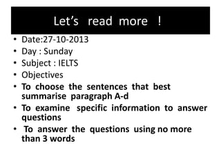 Let’s read more !
• Date:27-10-2013
• Day : Sunday
• Subject : IELTS
• Objectives
• To choose the sentences that best
summarise paragraph A-d
• To examine specific information to answer
questions
• To answer the questions using no more
than 3 words
 