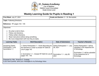 St. James Academy
City of Malabon
PAASCU Level II Accredited
Grade School Level
Weekly Learning Guide for Pupils in Reading 1
First Week: July 27, 2021 Grade and Section: 2 – St. Bernadette
Topic: Following Directions
Reference: RT pages 143 - 145
Objectives:
• Do what is told to them.
• Follow oral directions.
• Follow written directions.
• Read instructions before doing something.
• Be more independent with how they do tasks.
Learning Tasks Brief Description Date of Submission Teacher’s Remarks
Answering Online
Participation 1 and
Summative 1.1
1. Online Participation 1 – Audio Recording for
the directions in order to answer RT Skill On
Line A page 143
2. Summative 1.1 – Answer RT Skill On Line B
pages 144 - 145
Online Participation 1 – July
28, 2021
Summative 1.1 - July 28,
2021
Online Participation 1 will be
uploaded in the respective bin
in Schoology
Summative 1.1 will be uploaded
in the respective bin in
Schoology
Prepared by: Mrs. Jhoanna C. Cusipag
If you have queries, send your messages to my Schoology Inbox
 