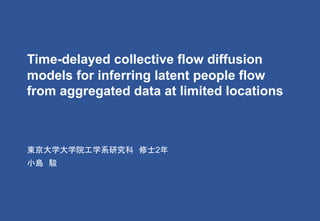 Time-delayed collective flow diffusion
models for inferring latent people flow
from aggregated data at limited locations
東京大学大学院工学系研究科 修士2年
小島 駿
 