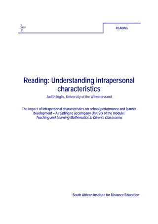 READING




 Reading: Understanding intrapersonal
           characteristics
                Judith Inglis, University of the Witwatersrand


The impact of intrapersonal characteristics on school performance and learner
       development – A reading to accompany Unit Six of the module:
        Teaching and Learning Mathematics in Diverse Classrooms




                                  South African Institute for Distance Education
 