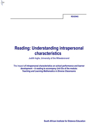 READING




 Reading: Understanding intrapersonal
           characteristics
                Judith Inglis, University of the Witwatersrand


The impact of intrapersonal characteristics on school performance and learner
       development – A reading to accompany Unit Six of the module:
        Teaching and Learning Mathematics in Diverse Classrooms




                                 South African Institute for Distance Education
 