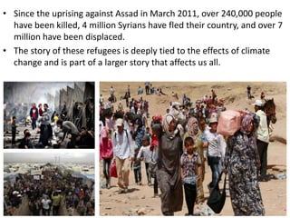 ? Since the uprising against Assad in March 2011, over 240,000 people
have been killed, 4 million Syrians have fled their country, and over 7
million have been displaced.
? The story of these refugees is deeply tied to the effects of climate
change and is part of a larger story that affects us all.
 