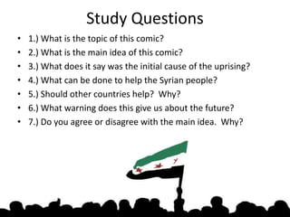 Study Questions
? 1.) What is the topic of this comic?
? 2.) What is the main idea of this comic?
? 3.) What does it say was the initial cause of the uprising?
? 4.) What can be done to help the Syrian people?
? 5.) Should other countries help? Why?
? 6.) What warning does this give us about the future?
? 7.) Do you agree or disagree with the main idea. Why?
 