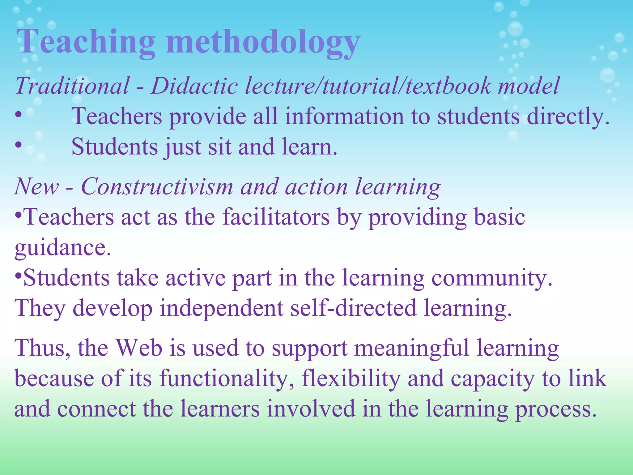 Teaching methodology Traditional - Didactic lecture/tutorial/textbook model Teachers provide all information to students directly. Students just sit and learn.   New - Constructivism and action learning Teachers act as the facilitators by providing basic guidance. Students take active part in the learning community.  They develop independent self-directed learning. Thus, the Web is used to support meaningful learning because of its functionality, flexibility and capacity to link and connect the learners involved in the learning process.  