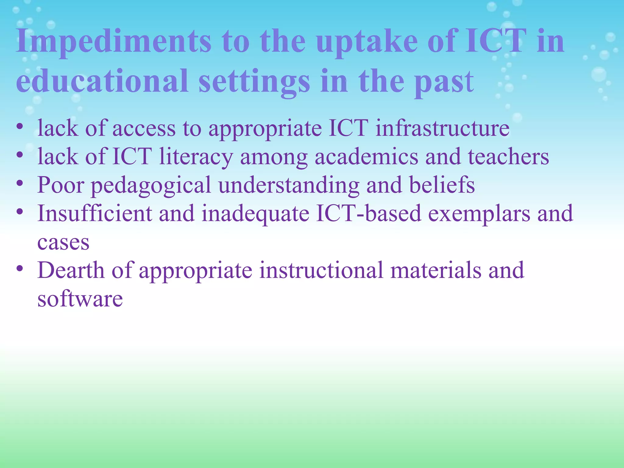 Impediments to the uptake of ICT in educational settings in the pas t lack of access to appropriate ICT infrastructure lack of ICT literacy among academics and teachers Poor pedagogical understanding and beliefs Insufficient and inadequate ICT-based exemplars and cases Dearth of appropriate instructional materials and software 
