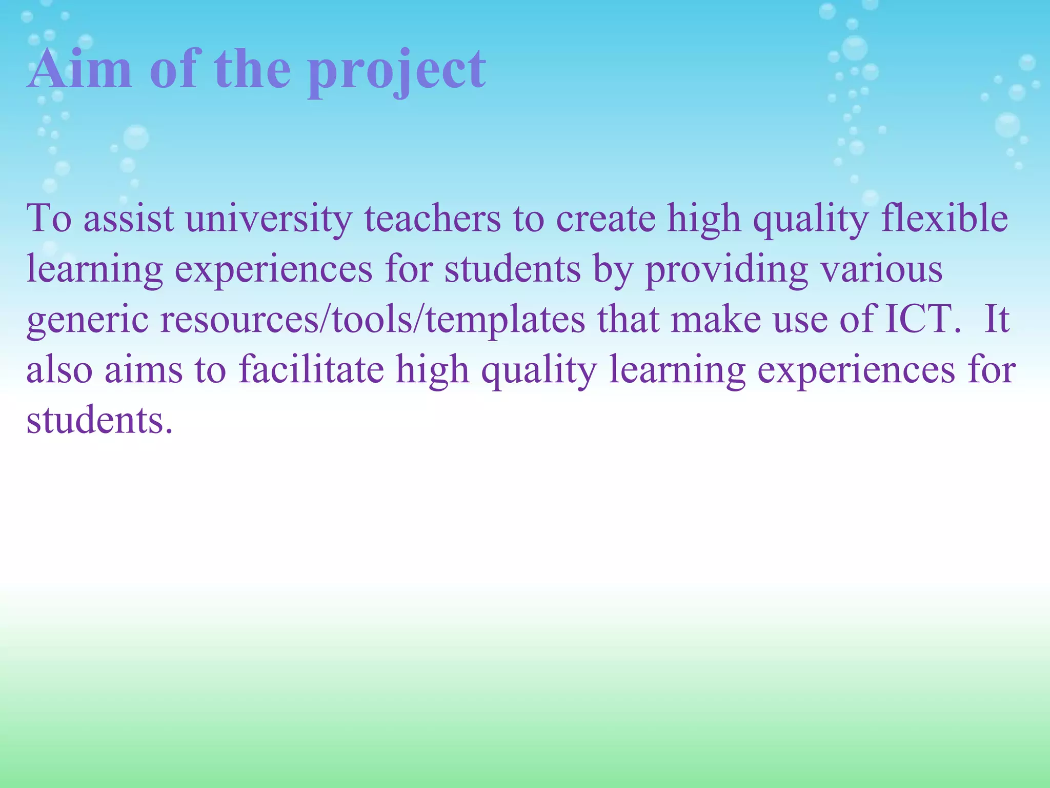 Aim of the project To assist university teachers to create high quality flexible learning experiences for students by providing various generic resources/tools/templates that make use of ICT.  It also aims to facilitate high quality learning experiences for students.  