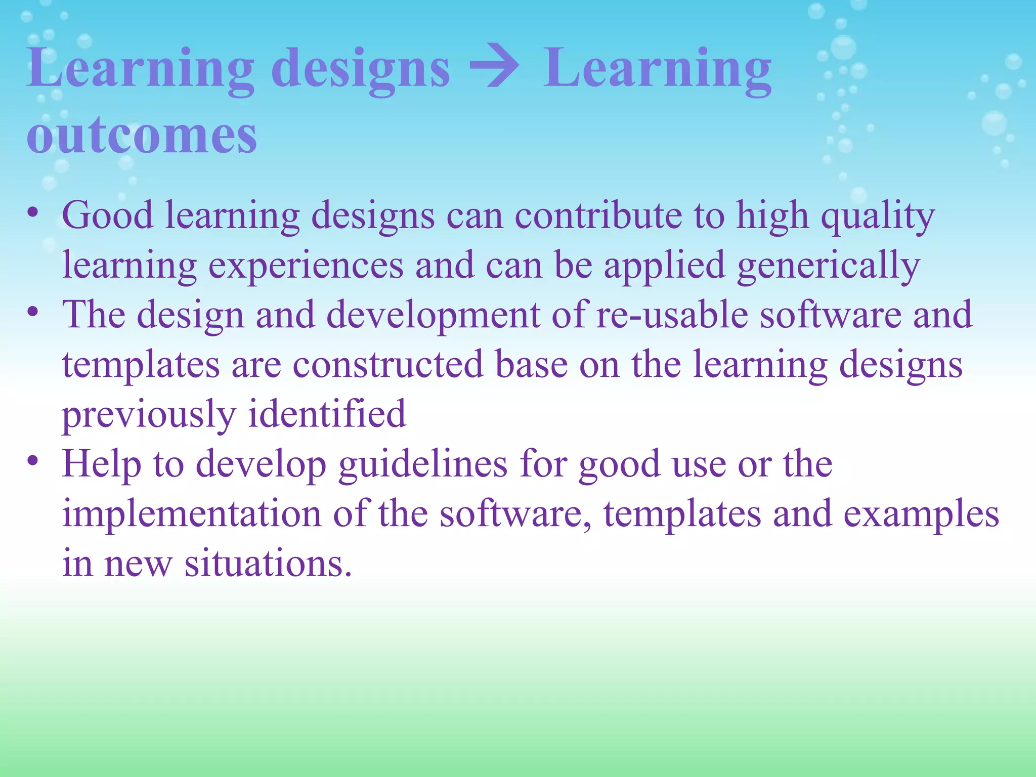 Learning designs    Learning outcomes Good learning designs can contribute to high quality learning experiences and can be applied generically The design and development of re-usable software and templates are constructed base on the learning designs previously identified Help to develop guidelines for good use or the implementation of the software, templates and examples in new situations. 