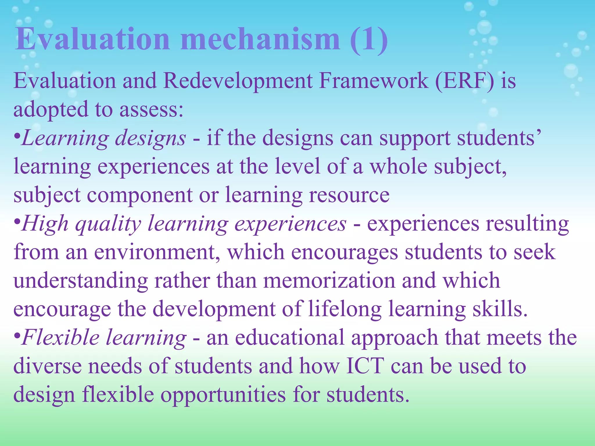 Evaluation mechanism (1) Evaluation and Redevelopment Framework (ERF) is adopted to assess: Learning designs  - if the designs can support students’ learning experiences at the level of a whole subject, subject component or learning resource High quality learning experiences  - experiences resulting from an environment, which encourages students to seek understanding rather than memorization and which encourage the development of lifelong learning skills. Flexible learning  - an educational approach that meets the diverse needs of students and how ICT can be used to design flexible opportunities for students. 