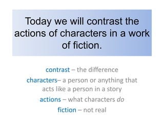 Today we will contrast the actions of characters in a work of fiction. contrast – the difference characters– a person or anything that acts like a person in a story  actions – what characters do fiction – not real 