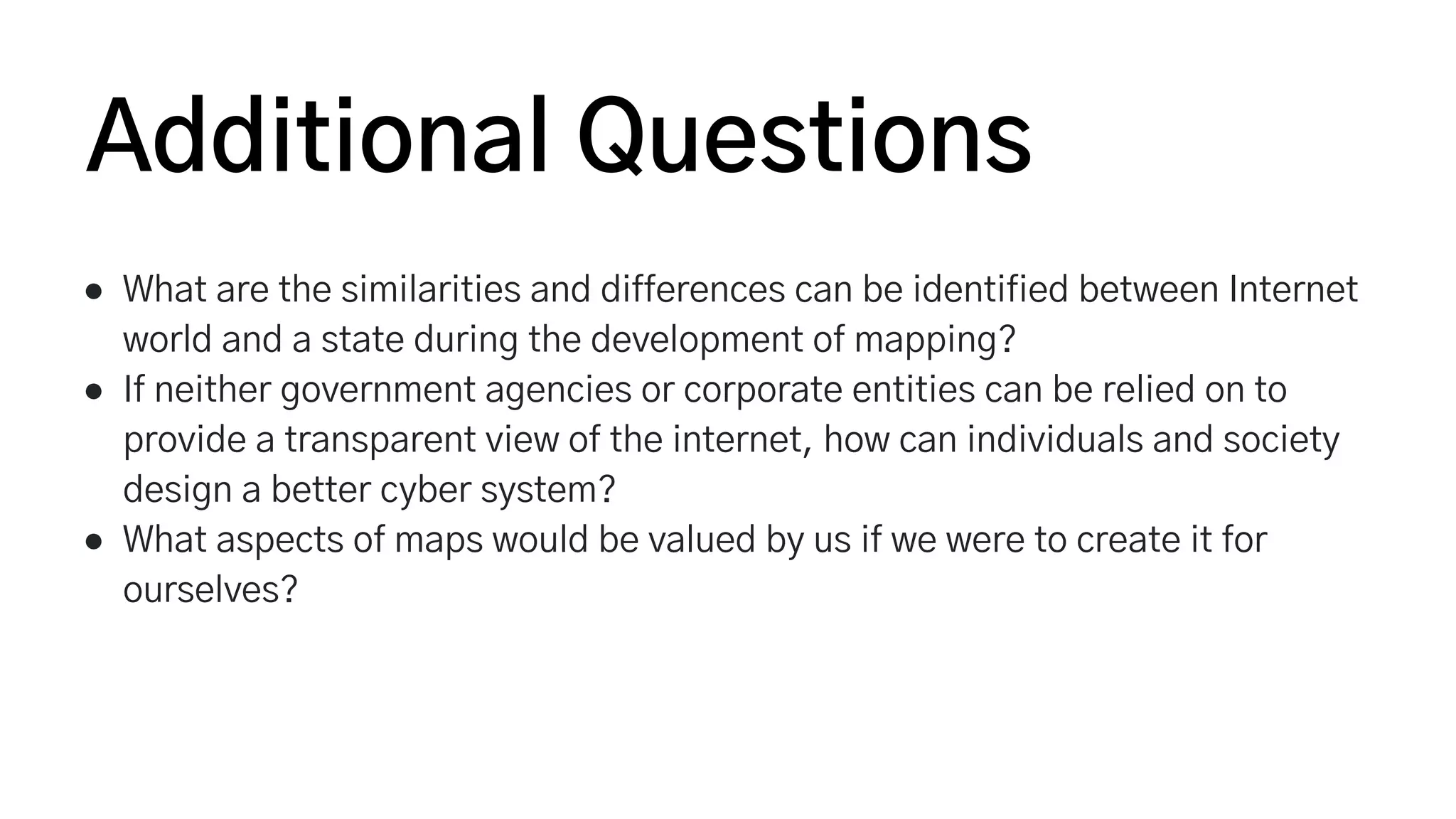 ● What are the similarities and differences can be identified between Internet
world and a state during the development of mapping?
● If neither government agencies or corporate entities can be relied on to
provide a transparent view of the internet, how can individuals and society
design a better cyber system?
● What aspects of maps would be valued by us if we were to create it for
ourselves?
Additional Questions
 