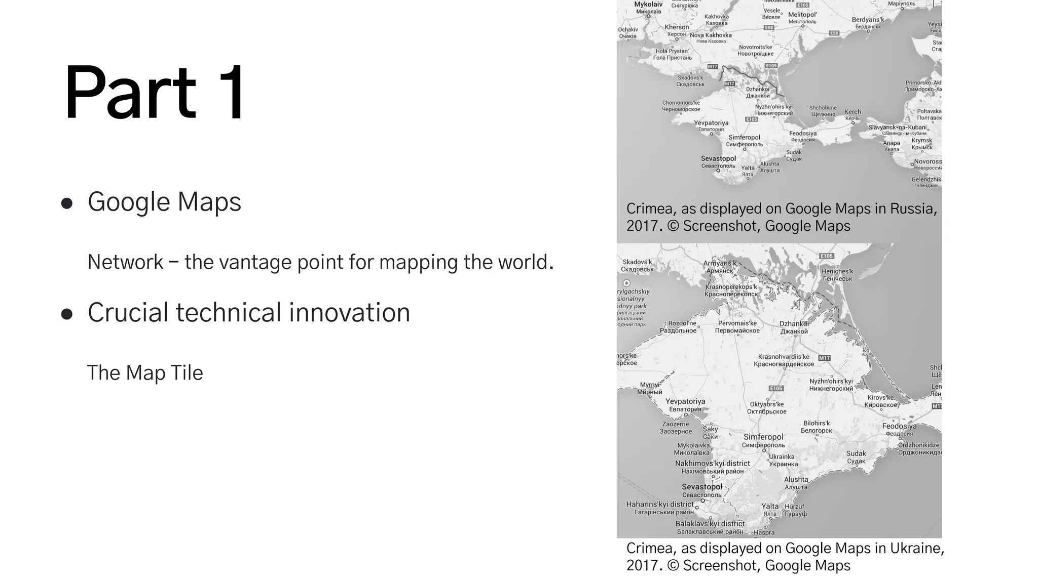 Part 1
● Google Maps
Network - the vantage point for mapping the world.
● Crucial technical innovation
The Map Tile
Crimea, as displayed on Google Maps in Russia,
2017. © Screenshot, Google Maps
Crimea, as displayed on Google Maps in Ukraine,
2017. © Screenshot, Google Maps
 