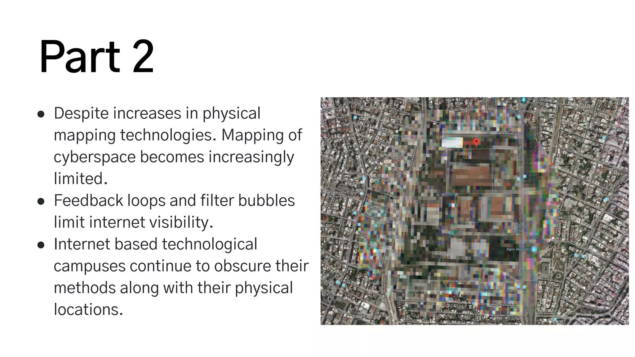 ● Despite increases in physical
mapping technologies. Mapping of
cyberspace becomes increasingly
limited.
● Feedback loops and filter bubbles
limit internet visibility.
● Internet based technological
campuses continue to obscure their
methods along with their physical
locations.
Part 2
 