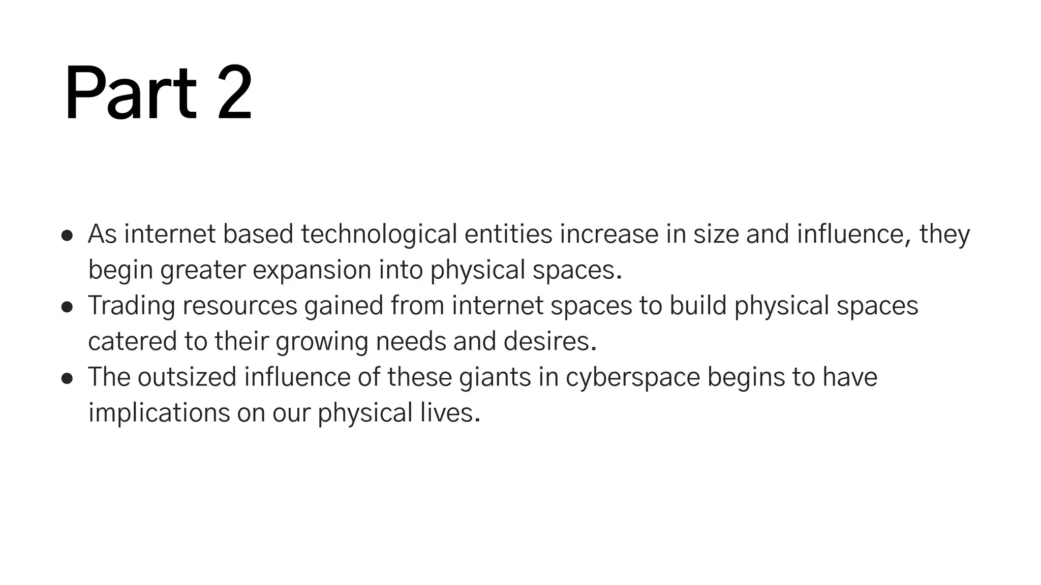 ● As internet based technological entities increase in size and influence, they
begin greater expansion into physical spaces.
● Trading resources gained from internet spaces to build physical spaces
catered to their growing needs and desires.
● The outsized influence of these giants in cyberspace begins to have
implications on our physical lives.
Part 2
 