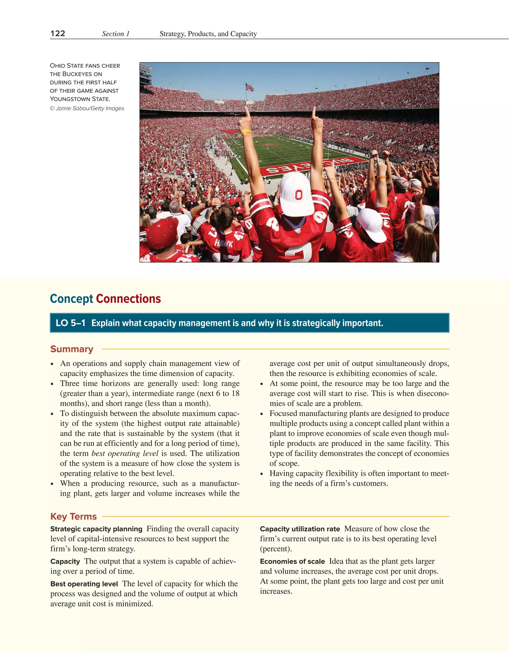 122 Section 1 Strategy, Products, and Capacity
Ohio State fans cheer
the Buckeyes on
during the first half
of their game against
Youngstown State.
© Jamie Sabau/Getty Images
Concept Connections
LO 5–1 Explain what capacity management is and why it is strategically important.
Summary
∙ An operations and supply chain management view of
capacity emphasizes the time dimension of capacity.
∙ Three time horizons are generally used: long range
(greater than a year), intermediate range (next 6 to 18
months), and short range (less than a month).
∙ To distinguish between the absolute maximum capac-
ity of the system (the highest output rate attainable)
and the rate that is sustainable by the system (that it
can be run at efficiently and for a long period of time),
the term best operating level is used. The utilization
of the system is a measure of how close the system is
operating relative to the best level.
∙ When a producing resource, such as a manufactur-
ing plant, gets larger and volume increases while the
average cost per unit of output simultaneously drops,
then the resource is exhibiting economies of scale.
∙ At some point, the resource may be too large and the
average cost will start to rise. This is when disecono-
mies of scale are a problem.
∙ Focused manufacturing plants are designed to produce
multiple products using a concept called plant within a
plant to improve economies of scale even though mul-
tiple products are produced in the same facility. This
type of facility demonstrates the concept of economies
of scope.
∙ Having capacity flexibility is often important to meet-
ing the needs of a firm’s customers.
Key Terms
Strategic capacity planning Finding the overall capacity
level of capital-intensive resources to best support the
firm’s long-term strategy.
Capacity The output that a system is capable of achiev-
ing over a period of time.
Best operating level The level of capacity for which the
process was designed and the volume of output at which
average unit cost is minimized.
Capacity utilization rate Measure of how close the
firm’s current output rate is to its best operating level
(percent).
Economies of scale Idea that as the plant gets larger
and volume increases, the average cost per unit drops.
At some point, the plant gets too large and cost per unit
increases.
 