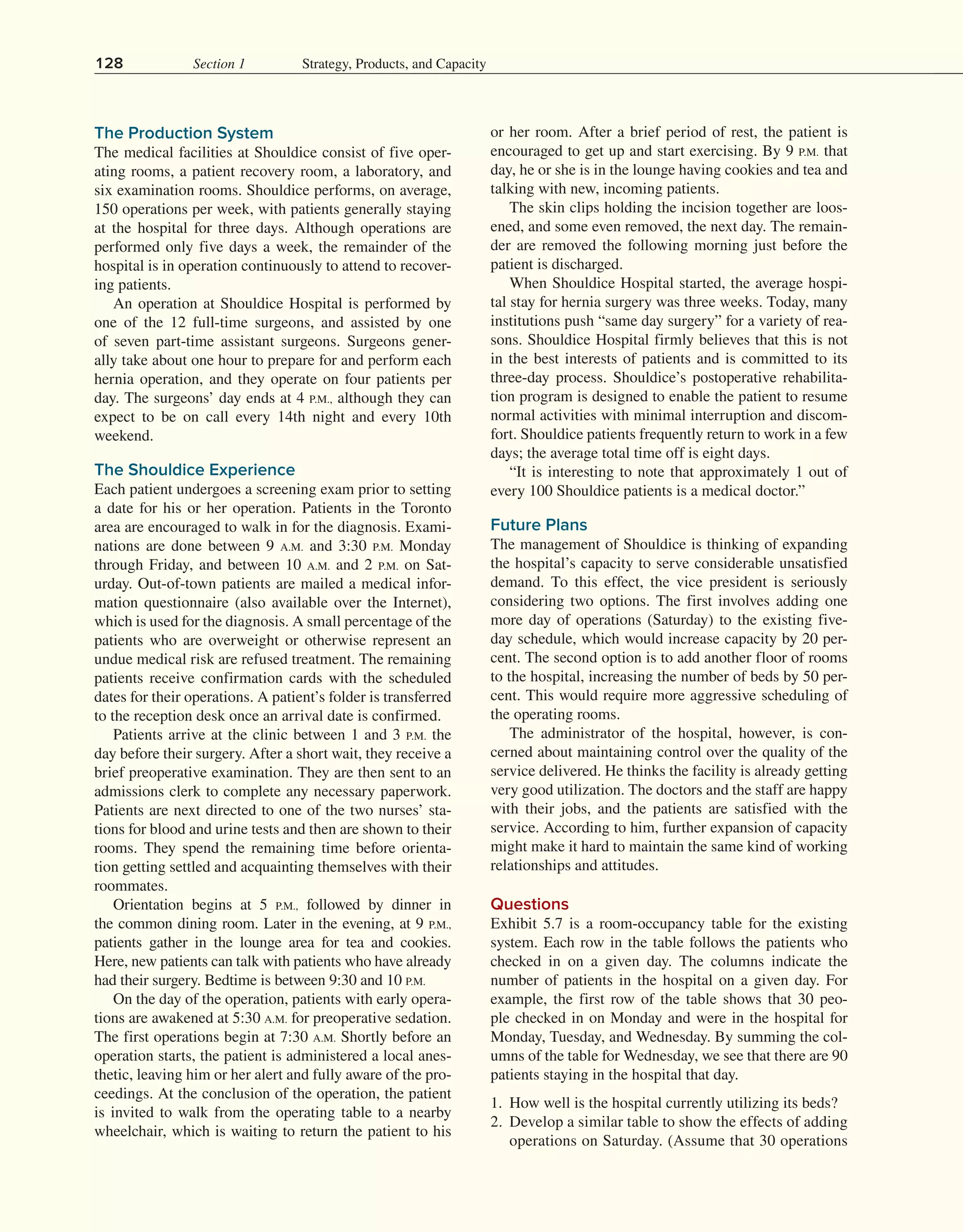 128 Section 1 Strategy, Products, and Capacity
The Production System
The medical facilities at Shouldice consist of five oper-
ating rooms, a patient recovery room, a laboratory, and
six examination rooms. Shouldice performs, on average,
150 operations per week, with patients generally staying
at the hospital for three days. Although operations are
performed only five days a week, the remainder of the
hospital is in operation continuously to attend to recover-
ing patients.
An operation at Shouldice Hospital is performed by
one of the 12 full-time surgeons, and assisted by one
of seven part-time assistant surgeons. Surgeons gener­
ally take about one hour to prepare for and perform each
hernia operation, and they operate on four patients per
day. The surgeons’ day ends at 4 P.M., although they can
expect to be on call every 14th night and every 10th
weekend.
The Shouldice Experience
Each patient undergoes a screening exam prior to setting
a date for his or her operation. Patients in the Toronto
area are encouraged to walk in for the diagnosis. Exami-
nations are done between 9 A.M. and 3:30 P.M. Monday
through Friday, and between 10 A.M. and 2 P.M. on Sat-
urday. Out-of-town patients are mailed a medical infor-
mation questionnaire (also available over the Internet),
which is used for the diagnosis. A small percentage of the
patients who are overweight or otherwise represent an
undue medical risk are refused treatment. The remaining
patients receive confirmation cards with the scheduled
dates for their operations. A patient’s folder is transferred
to the reception desk once an arrival date is confirmed.
Patients arrive at the clinic between 1 and 3 P.M. the
day before their surgery. After a short wait, they receive a
brief preoperative examination. They are then sent to an
admissions clerk to complete any necessary paperwork.
Patients are next directed to one of the two nurses’ sta-
tions for blood and urine tests and then are shown to their
rooms. They spend the remaining time before orienta-
tion getting settled and acquainting themselves with their
roommates.
Orientation begins at 5 P.M., followed by dinner in
the common dining room. Later in the evening, at 9 P.M.,
patients gather in the lounge area for tea and cookies.
Here, new patients can talk with patients who have already
had their surgery. Bedtime is between 9:30 and 10 P.M.
On the day of the operation, patients with early opera-
tions are awakened at 5:30 A.M. for preoperative sedation.
The first operations begin at 7:30 A.M. Shortly before an
operation starts, the patient is administered a local anes-
thetic, leaving him or her alert and fully aware of the pro-
ceedings. At the conclusion of the operation, the patient
is invited to walk from the operating table to a nearby
wheelchair, which is waiting to return the patient to his
or her room. After a brief period of rest, the patient is
encouraged to get up and start exercising. By 9 P.M. that
day, he or she is in the lounge having cookies and tea and
talking with new, incoming patients.
The skin clips holding the incision together are loos-
ened, and some even removed, the next day. The remain-
der are removed the following morning just before the
patient is discharged.
When Shouldice Hospital started, the average hospi-
tal stay for hernia surgery was three weeks. Today, many
institutions push “same day surgery” for a variety of rea-
sons. Shouldice Hospital firmly believes that this is not
in the best interests of patients and is committed to its
three-day process. Shouldice’s postoperative rehabilita-
tion program is designed to enable the patient to resume
normal activities with minimal interruption and discom-
fort. Shouldice patients frequently return to work in a few
days; the average total time off is eight days.
“It is interesting to note that approximately 1 out of
every 100 Shouldice patients is a medical doctor.”
Future Plans
The management of Shouldice is thinking of expanding
the hospital’s capacity to serve considerable unsatisfied
demand. To this effect, the vice president is seriously
considering two options. The first involves adding one
more day of operations (Saturday) to the existing five-
day schedule, which would increase capacity by 20 per-
cent. The second option is to add another floor of rooms
to the hospital, increasing the number of beds by 50 per-
cent. This would require more aggressive scheduling of
the operating rooms.
The administrator of the hospital, however, is con-
cerned about maintaining control over the quality of the
service delivered. He thinks the facility is already getting
very good utilization. The doctors and the staff are happy
with their jobs, and the patients are satisfied with the
service. According to him, further expansion of capacity
might make it hard to maintain the same kind of working
relationships and attitudes.
Questions
Exhibit 5.7 is a room-occupancy table for the existing
system. Each row in the table follows the patients who
checked in on a given day. The columns indicate the
number of patients in the hospital on a given day. For
example, the first row of the table shows that 30 peo-
ple checked in on Monday and were in the hospital for
Monday, Tuesday, and Wednesday. By summing the col-
umns of the table for Wednesday, we see that there are 90
patients staying in the hospital that day.
1. How well is the hospital currently utilizing its beds?
2. Develop a similar table to show the effects of adding
operations on Saturday. (Assume that 30 operations
 