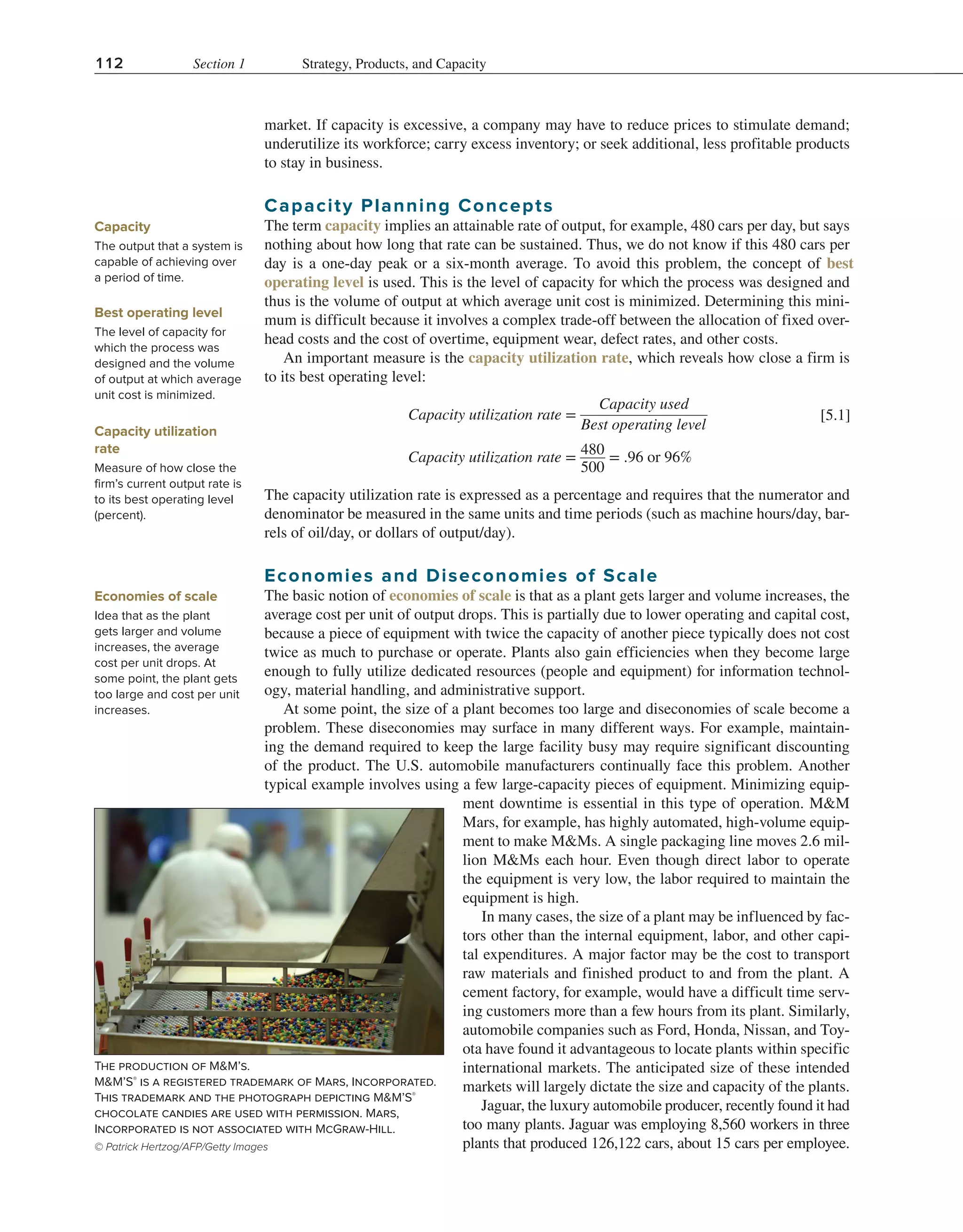 112 Section 1 Strategy, Products, and Capacity
market. If capacity is excessive, a company may have to reduce prices to stimulate demand;
underutilize its workforce; carry excess inventory; or seek additional, less profitable products
to stay in business.
Capacity Planning Concepts
The term capacity implies an attainable rate of output, for example, 480 cars per day, but says
nothing about how long that rate can be sustained. Thus, we do not know if this 480 cars per
day is a one-day peak or a six-month average. To avoid this problem, the concept of best
operating level is used. This is the level of capacity for which the process was designed and
thus is the volume of output at which average unit cost is minimized. Determining this mini-
mum is difficult because it involves a complex trade-off between the allocation of fixed over-
head costs and the cost of overtime, equipment wear, defect rates, and other costs.
An important measure is the capacity utilization rate, which reveals how close a firm is
to its best operating level:
​
​
Capacity utilization rate = ​
Capacity used
  
______________
  
Best operating level
​
​
​
​
Capacity utilization rate = ​
480
___
500
​= .96 or 96%​
The capacity utilization rate is expressed as a percentage and requires that the numerator and
denominator be measured in the same units and time periods (such as machine hours/day, bar-
rels of oil/day, or dollars of output/day).
Economies and Diseconomies of Scale
The basic notion of economies of scale is that as a plant gets larger and volume increases, the
average cost per unit of output drops. This is partially due to lower operating and capital cost,
because a piece of equipment with twice the capacity of another piece typically does not cost
twice as much to purchase or operate. Plants also gain efficiencies when they become large
enough to fully utilize dedicated resources (people and equipment) for information technol-
ogy, material handling, and administrative support.
At some point, the size of a plant becomes too large and diseconomies of scale become a
problem. These diseconomies may surface in many different ways. For example, maintain-
ing the demand required to keep the large facility busy may require significant discounting
of the product. The U.S. automobile manufacturers continually face this problem. Another
typical example involves using a few large-capacity pieces of equipment. Minimizing equip-
ment downtime is essential in this type of operation. M&M
Mars, for example, has highly automated, high-volume equip-
ment to make M&Ms. A single packaging line moves 2.6 mil-
lion M&Ms each hour. Even though direct labor to operate
the equipment is very low, the labor required to maintain the
equipment is high.
In many cases, the size of a plant may be influenced by fac-
tors other than the internal equipment, labor, and other capi-
tal expenditures. A major factor may be the cost to transport
raw materials and finished product to and from the plant. A
cement factory, for example, would have a difficult time serv-
ing customers more than a few hours from its plant. Similarly,
automobile companies such as Ford, Honda, Nissan, and Toy-
ota have found it advantageous to locate plants within specific
international markets. The anticipated size of these intended
markets will largely dictate the size and capacity of the plants.
Jaguar, the luxury automobile producer, recently found it had
too many plants. Jaguar was employing 8,560 workers in three
plants that produced 126,122 cars, about 15 cars per employee.
Capacity
The output that a system is
capable of achieving over
a period of time.
Best operating level
The level of capacity for
which the process was
designed and the volume
of output at which average
unit cost is minimized.
Capacity utilization
rate
Measure of how close the
firm’s current output rate is
to its best operating level
(percent).
[5.1]
Economies of scale
Idea that as the plant
gets larger and volume
increases, the average
cost per unit drops. At
some point, the plant gets
too large and cost per unit
increases.
The production of M&M’s.
M&M’S®
is a registered trademark of Mars, Incorporated.
This trademark and the photograph depicting M&M’S®
chocolate candies are used with permission. Mars,
Incorporated is not associated with McGraw-Hill.
© Patrick Hertzog/AFP/Getty Images
 