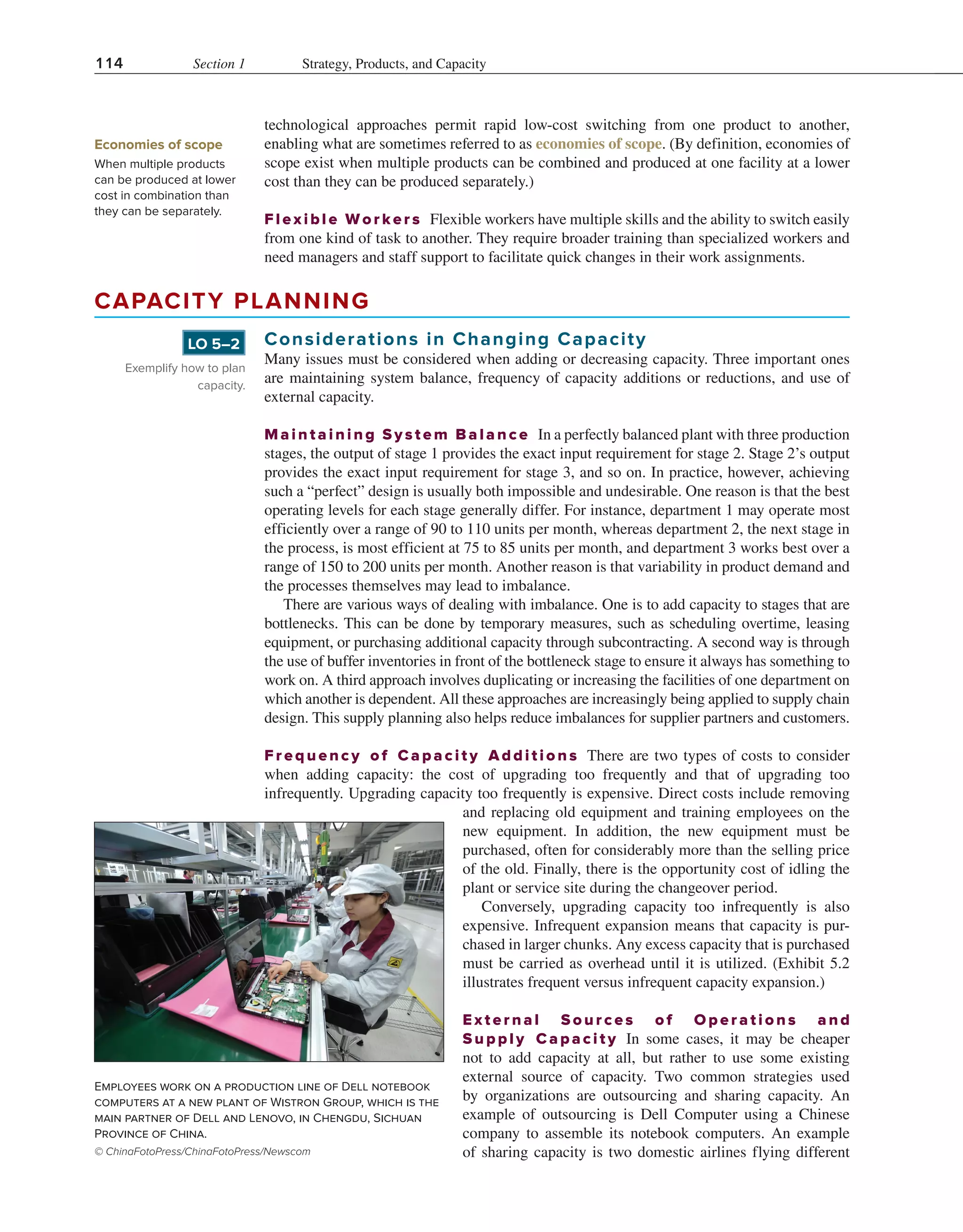 114 Section 1 Strategy, Products, and Capacity
technological approaches permit rapid low-cost switching from one product to another,
enabling what are sometimes referred to as economies of scope. (By definition, economies of
scope exist when multiple products can be combined and produced at one facility at a lower
cost than they can be produced separately.)
Flexible Worke rs Flexible workers have multiple skills and the ability to switch easily
from one kind of task to another. They require broader training than specialized workers and
need managers and staff support to facilitate quick changes in their work assignments.
Economies of scope
When multiple products
can be produced at lower
cost in combination than
they can be separately.
Employees work on a production line of Dell notebook
computers at a new plant of Wistron Group, which is the
main partner of Dell and Lenovo, in Chengdu, Sichuan
Province of China.
© ChinaFotoPress/ChinaFotoPress/Newscom
CAPACITY PLANNING
Considerations in Changing Capacity
Many issues must be considered when adding or decreasing capacity. Three important ones
are maintaining system balance, frequency of capacity additions or reductions, and use of
external capacity.
Maintaini ng System Balance In a perfectly balanced plant with three production
stages, the output of stage 1 provides the exact input requirement for stage 2. Stage 2’s output
provides the exact input requirement for stage 3, and so on. In practice, however, achieving
such a “perfect” design is usually both impossible and undesirable. One reason is that the best
operating levels for each stage generally differ. For instance, department 1 may operate most
efficiently over a range of 90 to 110 units per month, whereas department 2, the next stage in
the process, is most efficient at 75 to 85 units per month, and department 3 works best over a
range of 150 to 200 units per month. Another reason is that variability in product demand and
the processes themselves may lead to imbalance.
There are various ways of dealing with imbalance. One is to add capacity to stages that are
bottlenecks. This can be done by temporary measures, such as scheduling overtime, leasing
equipment, or purchasing additional capacity through subcontracting. A second way is through
the use of buffer inventories in front of the bottleneck stage to ensure it always has something to
work on. A third approach involves duplicating or increasing the facilities of one department on
which another is dependent. All these approaches are increasingly being applied to supply chain
design. This supply planning also helps reduce imbalances for supplier partners and customers.
Frequenc y of Capacity Additions There are two types of costs to consider
when adding capacity: the cost of upgrading too frequently and that of upgrading too
infrequently. Upgrading capacity too frequently is expensive. Direct costs include removing
and replacing old equipment and training employees on the
new equipment. In addition, the new equipment must be
purchased, often for considerably more than the selling price
of the old. Finally, there is the opportunity cost of idling the
plant or service site during the changeover period.
Conversely, upgrading capacity too infrequently is also
expensive. Infrequent expansion means that capacity is pur-
chased in larger chunks. Any excess capacity that is purchased
must be carried as overhead until it is utilized. (Exhibit 5.2
illustrates frequent versus infrequent capacity expansion.)
External Sources of Operations and
Supply Capacity In some cases, it may be cheaper
not to add capacity at all, but rather to use some existing
external source of capacity. Two common strategies used
by organizations are outsourcing and sharing capacity. An
example of outsourcing is Dell Computer using a Chinese
company to assemble its notebook computers. An example
of sharing capacity is two domestic airlines flying different
Exemplify how to plan
capacity.
LO 5–2
 