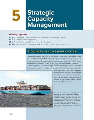 110
5 Strategic
Capacity
Management
Learning Objectives
LO 5–1 Explain what capacity management is and why it is strategically important.
LO 5–2 Exemplify how to plan capacity.
LO 5–3 Evaluate capacity alternatives using decision trees.
LO 5–4 Compare capacity planning in services to capacity planning in manufacturing.
ECONOMIES OF SCALE MADE OF STEEL
The Eleonora Maersk, almost 400m long is one of the E Series container ships oper-
ated by the Danish A. P. Moller-Maersk Group. These ships can carry 7,500 40-foot
shipping containers. Given that each of these containers can hold 70,000 T-shirts
allowing a T-shirt made in China to be sent to the Netherlands for just 2.5 cents.
These large ships and the even larger ones currently being launched, allow goods
to be shipped around the world at very low cost. Of course, the only downside is the
time that it takes these ships to make the
long journeys as they move the goods from
the factories in countries such as China,
India and Indonesia to the large consumer
markets in the United States, Canada,
­
Australia, and Western Europe.
The Eleonora Maersk leaving the Rotterdam
Harbor. The Triple-E vessels (Economy of
scale, Efficiency, Environment) will set new
standards for size, fuel, and cost efficiency
as well as reduce CO2
emissions. The capacity
of the new vessels is 18,000 TEU, exceeding
the capacity of the world’s largest
container vessels currently, which are
Maersk Line’s PS-class vessels of 15,550 TEU.
© imagebroker/Alamy
F.R. Jacobs, R.B. Chase (2018). “Operations and Supply Chain Management,” 15th Edition, McGraw Hill
publication. Chapter 5.
 